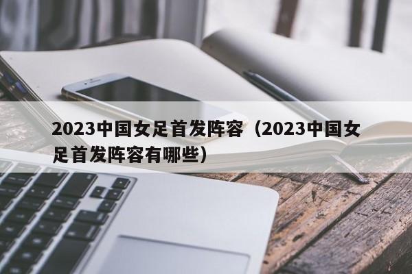 2023中国女足首发阵容（2023中国女足首发阵容有哪些）